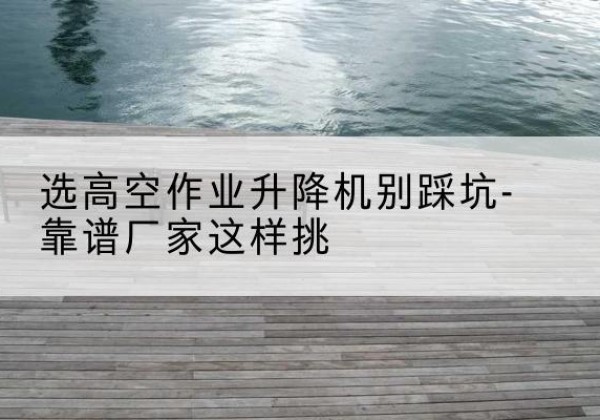 辽宁剪叉式升降机厂家-选高空作业升降机别踩坑-靠谱厂家这样挑
