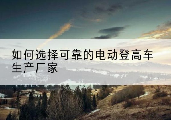 辽宁电动登高车厂家-如何选择可靠的电动登高车生产厂家