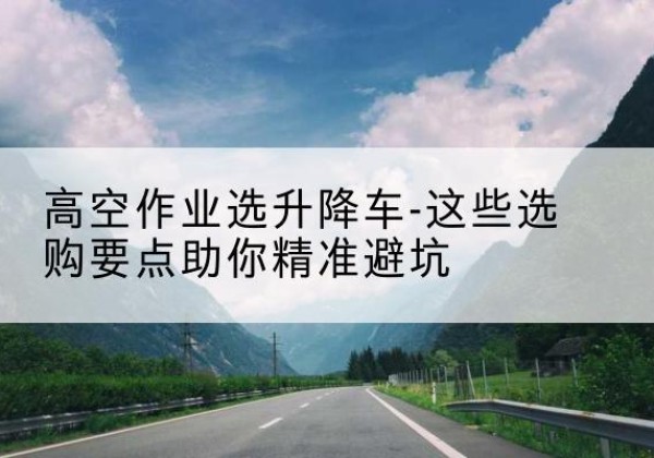 辽宁升降车厂家-高空作业选升降车-这些选购要点助你*避坑
