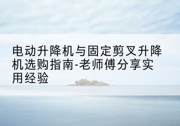辽宁电动升降机怎么选-电动升降机与固定剪叉升降机选购指南-老师傅分享实用经验