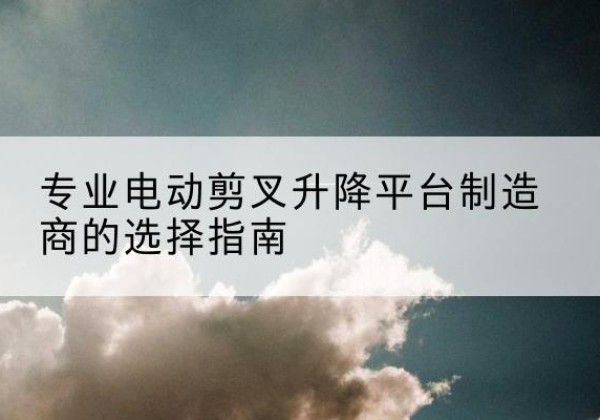 辽宁电动剪叉升降平台厂家-专业电动剪叉升降平台制造商的选择指南